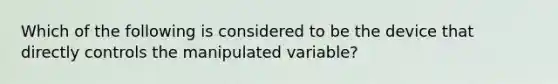 Which of the following is considered to be the device that directly controls the manipulated variable?