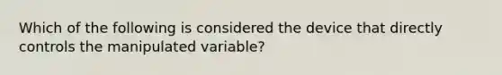 Which of the following is considered the device that directly controls the manipulated variable?