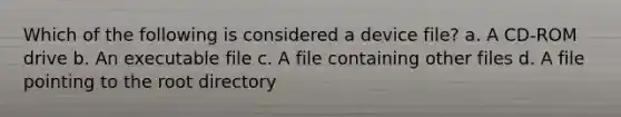 Which of the following is considered a device file? a. A CD-ROM drive b. An executable file c. A file containing other files d. A file pointing to the root directory