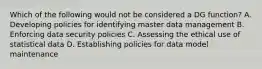 Which of the following would not be considered a DG function? A. Developing policies for identifying master data management B. Enforcing data security policies C. Assessing the ethical use of statistical data D. Establishing policies for data model maintenance