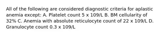 All of the following are considered diagnostic criteria for aplastic anemia except: A. Platelet count 5 x 109/L B. BM cellularity of 32% C. Anemia with absolute reticulocyte count of 22 x 109/L D. Granulocyte count 0.3 x 109/L