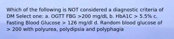 Which of the following is NOT considered a diagnostic criteria of DM Select one: a. OGTT FBG >200 mg/dL b. HbA1C > 5.5% c. Fasting Blood Glucose > 126 mg/dl d. Random blood glucose of > 200 with polyurea, polydipsia and polyphagia