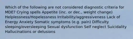 Which of the following are not considered diagnostic criteria for MDE? Crying spells Appetite (inc. or dec., weight change) Helplessness/Hopelessness Irritability/aggressiveness Lack of Energy Anxiety Somatic symptoms (e.g. pain) Difficulty sleeping/oversleeping Sexual dysfunction Self neglect Suicidality Hallucinations or delusions