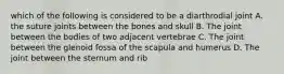 which of the following is considered to be a diarthrodial joint A. the suture joints between the bones and skull B. The joint between the bodies of two adjacent vertebrae C. The joint between the glenoid fossa of the scapula and humerus D. The joint between the sternum and rib