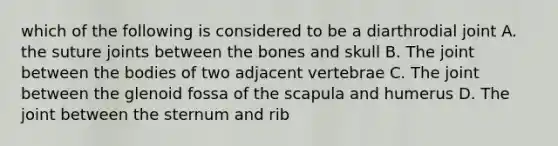 which of the following is considered to be a diarthrodial joint A. the suture joints between the bones and skull B. The joint between the bodies of two adjacent vertebrae C. The joint between the glenoid fossa of the scapula and humerus D. The joint between the sternum and rib