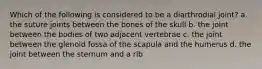 Which of the following is considered to be a diarthrodial joint? a. the suture joints between the bones of the skull b. the joint between the bodies of two adjacent vertebrae c. the joint between the glenoid fossa of the scapula and the humerus d. the joint between the sternum and a rib