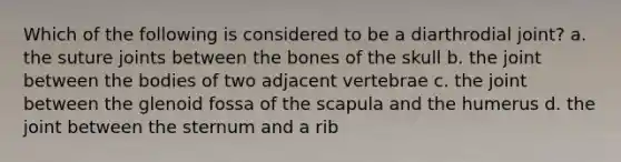 Which of the following is considered to be a diarthrodial joint? a. the suture joints between the bones of the skull b. the joint between the bodies of two adjacent vertebrae c. the joint between the glenoid fossa of the scapula and the humerus d. the joint between the sternum and a rib