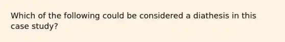 Which of the following could be considered a diathesis in this case study?