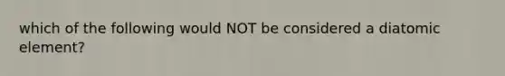 which of the following would NOT be considered a diatomic element?