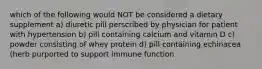 which of the following would NOT be considered a dietary supplement a) diuretic pill perscribed by physician for patient with hypertension b) pill containing calcium and vitamin D c) powder consisting of whey protein d) pill containing echinacea (herb purported to support immune function