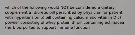 which of the following would NOT be considered a dietary supplement a) diuretic pill perscribed by physician for patient with hypertension b) pill containing calcium and vitamin D c) powder consisting of whey protein d) pill containing echinacea (herb purported to support immune function