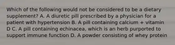 Which of the following would not be considered to be a dietary supplement? A. A diuretic pill prescribed by a physician for a patient with hypertension B. A pill containing calcium + vitamin D C. A pill containing echinacea, which is an herb purported to support immune function D. A powder consisting of whey protein