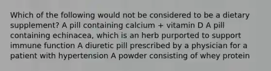 Which of the following would not be considered to be a dietary supplement? A pill containing calcium + vitamin D A pill containing echinacea, which is an herb purported to support immune function A diuretic pill prescribed by a physician for a patient with hypertension A powder consisting of whey protein