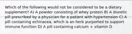 Which of the following would not be considered to be a dietary supplement? A) A powder consisting of whey protein B) A diuretic pill prescribed by a physician for a patient with hypertension C) A pill containing echinacea, which is an herb purported to support immune function D) A pill containing calcium + vitamin D