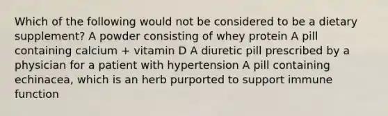 Which of the following would not be considered to be a dietary supplement? A powder consisting of whey protein A pill containing calcium + vitamin D A diuretic pill prescribed by a physician for a patient with hypertension A pill containing echinacea, which is an herb purported to support immune function