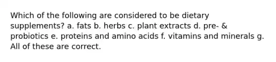 Which of the following are considered to be dietary supplements? a. fats b. herbs c. plant extracts d. pre- & probiotics e. proteins and amino acids f. vitamins and minerals g. All of these are correct.