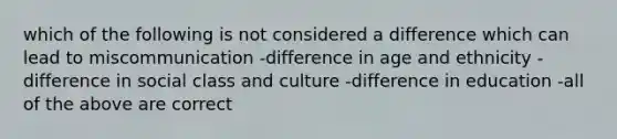 which of the following is not considered a difference which can lead to miscommunication -difference in age and ethnicity -difference in social class and culture -difference in education -all of the above are correct