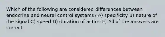 Which of the following are considered differences between endocrine and neural control systems? A) specificity B) nature of the signal C) speed D) duration of action E) All of the answers are correct