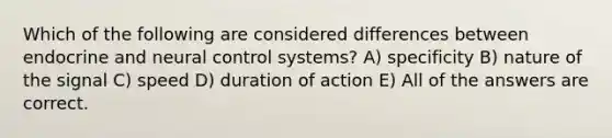 Which of the following are considered differences between endocrine and neural control systems? A) specificity B) nature of the signal C) speed D) duration of action E) All of the answers are correct.