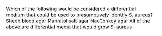 Which of the following would be considered a differential medium that could be used to presumptively identify S. aureus? Sheep blood agar Mannitol salt agar MacConkey agar All of the above are differential media that would grow S. aureus