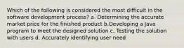 Which of the following is considered the most difficult in the software development process? a. Determining the accurate market price for the finished product b.Developing a Java program to meet the designed solution c. Testing the solution with users d. Accurately identifying user need
