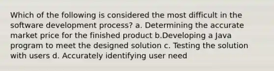 Which of the following is considered the most difficult in the software development process? a. Determining the accurate market price for the finished product b.Developing a Java program to meet the designed solution c. Testing the solution with users d. Accurately identifying user need