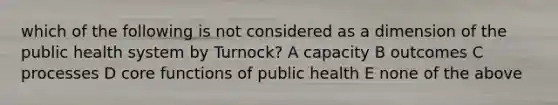 which of the following is not considered as a dimension of the public health system by Turnock? A capacity B outcomes C processes D core functions of public health E none of the above