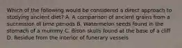 Which of the following would be considered a direct approach to studying ancient diet? A. A comparison of ancient grains from a succession of time periods B. Watermelon seeds found in the stomach of a mummy C. Bison skulls found at the base of a cliff D. Residue from the interior of funerary vessels