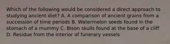 Which of the following would be considered a direct approach to studying ancient diet? A. A comparison of ancient grains from a succession of time periods B. Watermelon seeds found in the stomach of a mummy C. Bison skulls found at the base of a cliff D. Residue from the interior of funerary vessels