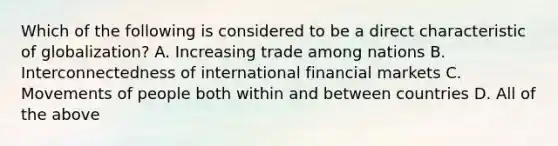 Which of the following is considered to be a direct characteristic of globalization? A. Increasing trade among nations B. Interconnectedness of international financial markets C. Movements of people both within and between countries D. All of the above