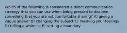 Which of the following is considered a direct communication strategy that you can use when being pressed to disclose something that you are not comfortable sharing? A) giving a vague answer B) changing the subject C) masking your feelings D) telling a white lie E) setting a boundary