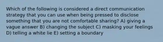 Which of the following is considered a direct communication strategy that you can use when being pressed to disclose something that you are not comfortable sharing? A) giving a vague answer B) changing the subject C) masking your feelings D) telling a white lie E) setting a boundary