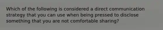 Which of the following is considered a direct communication strategy that you can use when being pressed to disclose something that you are not comfortable sharing?