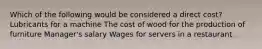 Which of the following would be considered a direct cost? Lubricants for a machine The cost of wood for the production of furniture Manager's salary Wages for servers in a restaurant