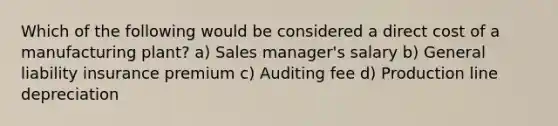 Which of the following would be considered a direct cost of a manufacturing plant? a) Sales manager's salary b) General liability insurance premium c) Auditing fee d) Production line depreciation