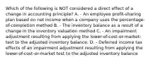 Which of the following is NOT considered a direct effect of a change in accounting principle? A. - An employee profit-sharing plan based on net income when a company uses the percentage-of-completion method B. - The inventory balance as a result of a change in the inventory valuation method C. - An impairment adjustment resulting from applying the lower-of-cost-or-market-test to the adjusted inventory balance. D. - Deferred income tax effects of an impairment adjustment resulting from applying the lower-of-cost-or-market test to the adjusted inventory balance