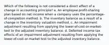 Which of the following is not considered a direct effect of a change in accounting principle? a. An employee profit-sharing plan based on net income when a company uses the percentage-of-completion method. b. The inventory balance as a result of a change in the inventory valuation method. c. An impairment adjustment resulting from applying the lower-of-cost-or-market- test to the adjusted inventory balance. d. Deferred income tax effects of an impairment adjustment resulting from applying the lower-of-cost-or-market test to the adjusted inventory balance.