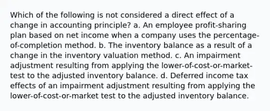 Which of the following is not considered a direct effect of a change in accounting principle? a. An employee profit-sharing plan based on net income when a company uses the percentage-of-completion method. b. The inventory balance as a result of a change in the inventory valuation method. c. An impairment adjustment resulting from applying the lower-of-cost-or-market- test to the adjusted inventory balance. d. Deferred income tax effects of an impairment adjustment resulting from applying the lower-of-cost-or-market test to the adjusted inventory balance.