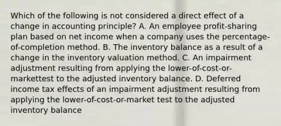 Which of the following is not considered a direct effect of a change in accounting principle? A. An employee profit-sharing plan based on net income when a company uses the percentage-of-completion method. B. The inventory balance as a result of a change in the inventory valuation method. C. An impairment adjustment resulting from applying the lower-of-cost-or-markettest to the adjusted inventory balance. D. Deferred income tax effects of an impairment adjustment resulting from applying the lower-of-cost-or-market test to the adjusted inventory balance