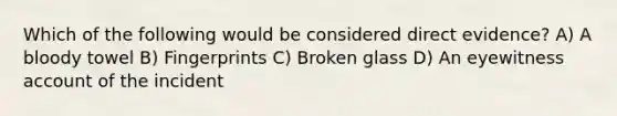 Which of the following would be considered direct evidence? A) A bloody towel B) Fingerprints C) Broken glass D) An eyewitness account of the incident