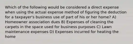 Which of the following would be considered a direct expense when using the actual expense method of figuring the deduction for a taxpayer's business use of part of his or her home? A) Homeowner association dues B) Expenses of cleaning the carpets in the space used for business purposes C) Lawn maintenance expenses D) Expenses incurred for heating the home