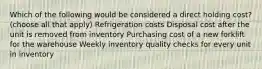 Which of the following would be considered a direct holding cost? (choose all that apply) Refrigeration costs Disposal cost after the unit is removed from inventory Purchasing cost of a new forklift for the warehouse Weekly inventory quality checks for every unit in inventory