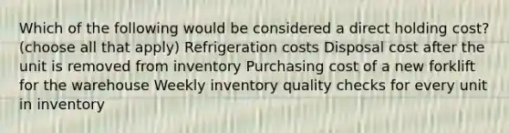 Which of the following would be considered a direct holding cost? (choose all that apply) Refrigeration costs Disposal cost after the unit is removed from inventory Purchasing cost of a new forklift for the warehouse Weekly inventory quality checks for every unit in inventory