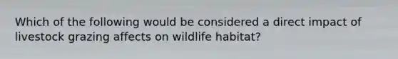 Which of the following would be considered a direct impact of livestock grazing affects on wildlife habitat?