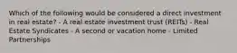 Which of the following would be considered a direct investment in real estate? - A real estate investment trust (REITs) - Real Estate Syndicates - A second or vacation home - Limited Partnerships