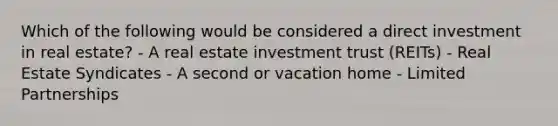 Which of the following would be considered a direct investment in real estate? - A real estate investment trust (REITs) - Real Estate Syndicates - A second or vacation home - Limited Partnerships