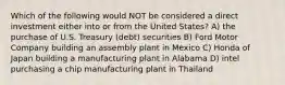 Which of the following would NOT be considered a direct investment either into or from the United States? A) the purchase of U.S. Treasury (debt) securities B) Ford Motor Company building an assembly plant in Mexico C) Honda of Japan building a manufacturing plant in Alabama D) intel purchasing a chip manufacturing plant in Thailand