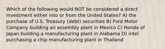 Which of the following would NOT be considered a direct investment either into or from the United States? A) the purchase of U.S. Treasury (debt) securities B) Ford Motor Company building an assembly plant in Mexico C) Honda of Japan building a manufacturing plant in Alabama D) intel purchasing a chip manufacturing plant in Thailand