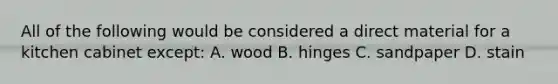 All of the following would be considered a direct material for a kitchen cabinet except: A. wood B. hinges C. sandpaper D. stain