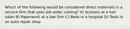 Which of the following would be considered direct materials in a service firm that uses job-order costing? A) Scissors at a hair salon B) Paperwork at a law firm C) Beds in a hospital D) Tools in an auto repair shop